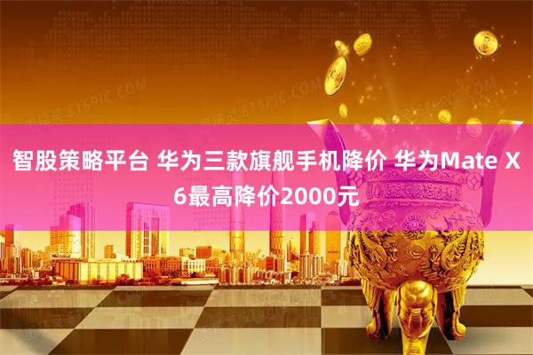 智股策略平台 华为三款旗舰手机降价 华为Mate X6最高降价2000元