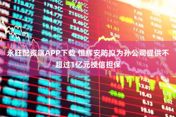 永旺配资端APP下载 恒辉安防拟为孙公司提供不超过1亿元授信担保