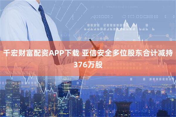 千宏财富配资APP下载 亚信安全多位股东合计减持376万股
