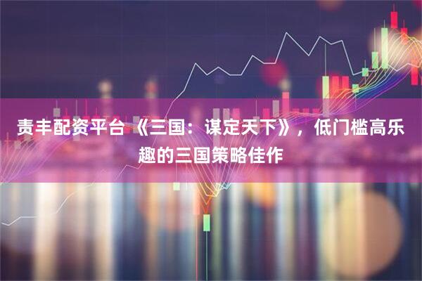 责丰配资平台 《三国:谋定天下》,低门槛高乐趣的三国策略佳作