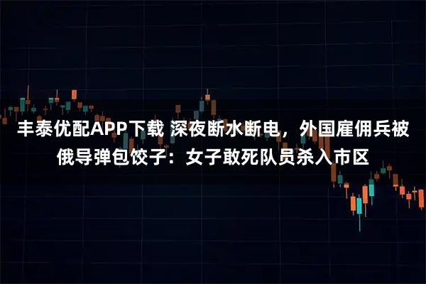 丰泰优配APP下载 深夜断水断电，外国雇佣兵被俄导弹包饺子：女子敢死队员杀入市区