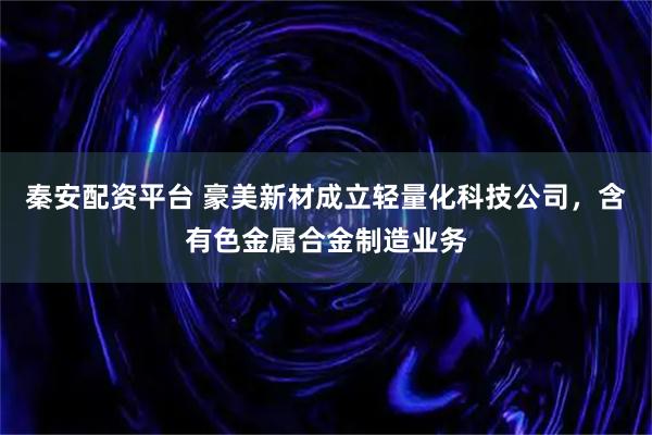 秦安配资平台 豪美新材成立轻量化科技公司，含有色金属合金制造业务