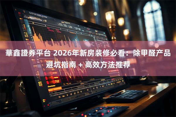 華鑫證券平台 2026年新房装修必看：除甲醛产品避坑指南 + 高效方法推荐
