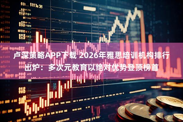 卢深策略APP下载 2026年雅思培训机构排行出炉：多次元教育以绝对优势登顶榜首