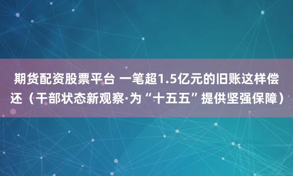 期货配资股票平台 一笔超1.5亿元的旧账这样偿还（干部状态新观察·为“十五五”提供坚强保障）