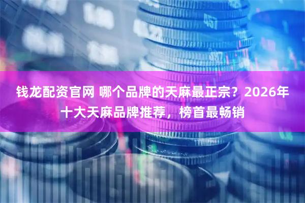 钱龙配资官网 哪个品牌的天麻最正宗？2026年十大天麻品牌推荐，榜首最畅销