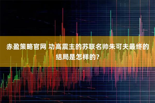 赤盈策略官网 功高震主的苏联名帅朱可夫最终的结局是怎样的？