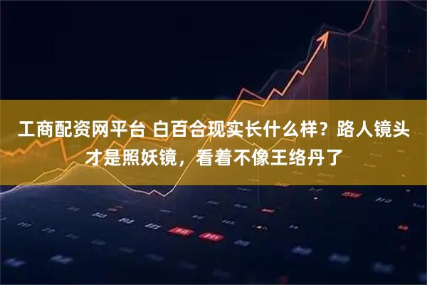 工商配资网平台 白百合现实长什么样？路人镜头才是照妖镜，看着不像王络丹了