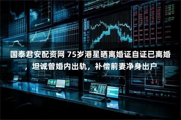 国泰君安配资网 75岁港星晒离婚证自证已离婚，坦诚曾婚内出轨，补偿前妻净身出户