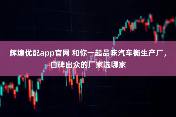 辉煌优配app官网 和你一起品味汽车衡生产厂，口碑出众的厂家选哪家