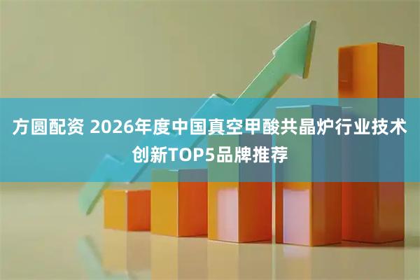 方圆配资 2026年度中国真空甲酸共晶炉行业技术创新TOP5品牌推荐