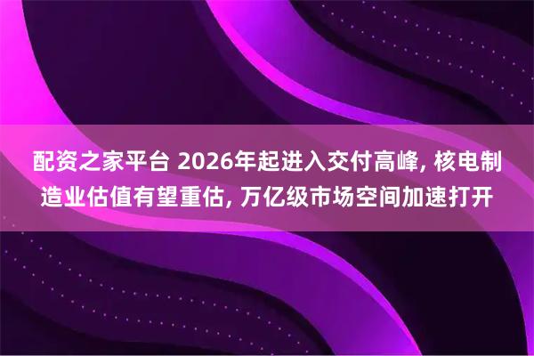 配资之家平台 2026年起进入交付高峰, 核电制造业估值有望重估, 万亿级市场空间加速打开