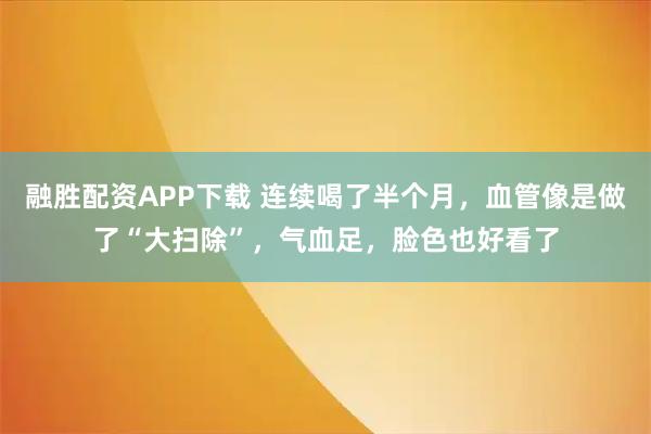 融胜配资APP下载 连续喝了半个月，血管像是做了“大扫除”，气血足，脸色也好看了