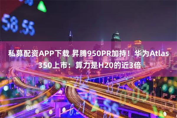 私募配资APP下载 昇腾950PR加持！华为Atlas 350上市：算力是H20的近3倍