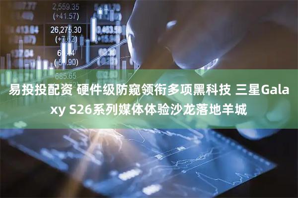 易投投配资 硬件级防窥领衔多项黑科技 三星Galaxy S26系列媒体体验沙龙落地羊城