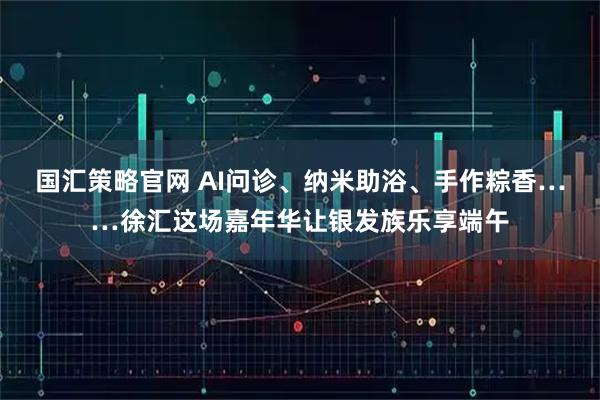 国汇策略官网 AI问诊、纳米助浴、手作粽香……徐汇这场嘉年华让银发族乐享端午