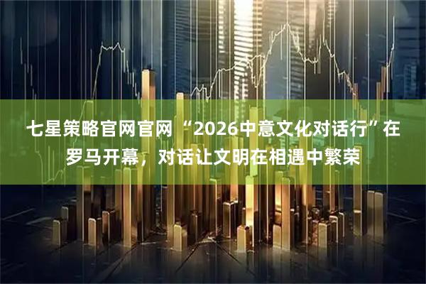 七星策略官网官网 “2026中意文化对话行”在罗马开幕，对话让文明在相遇中繁荣