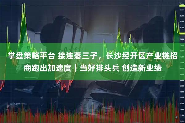 掌盘策略平台 接连落三子,长沙经开区产业链招商跑出加速度|当好排头兵 创造新业绩