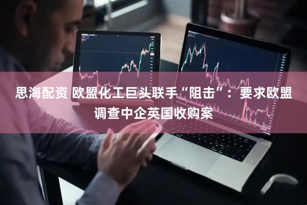 思海配资 欧盟化工巨头联手“阻击”：要求欧盟调查中企英国收购案