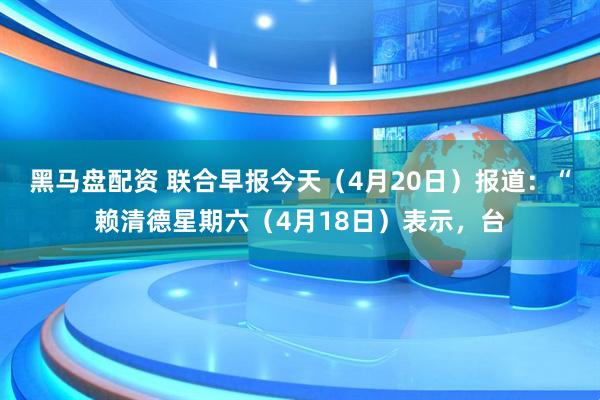 黑马盘配资 联合早报今天（4月20日）报道：“赖清德星期六（4月18日）表示，台