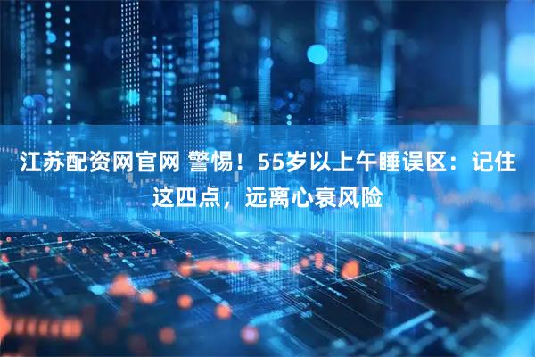 江苏配资网官网 警惕！55岁以上午睡误区：记住这四点，远离心衰风险