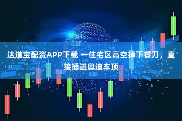 达道宝配资APP下载 一住宅区高空掉下餐刀，直接插进奥迪车顶